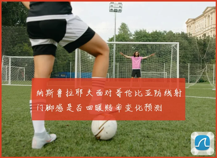 纳斯鲁拉耶夫面对哥伦比亚防线射门脚感是否回暖赔率变化预测
