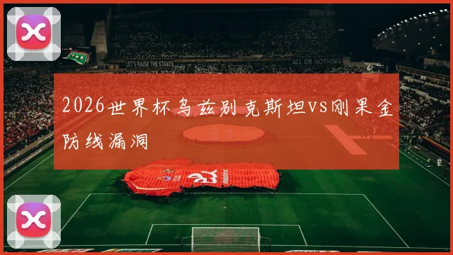 2026世界杯乌兹别克斯坦vs刚果金防线漏洞