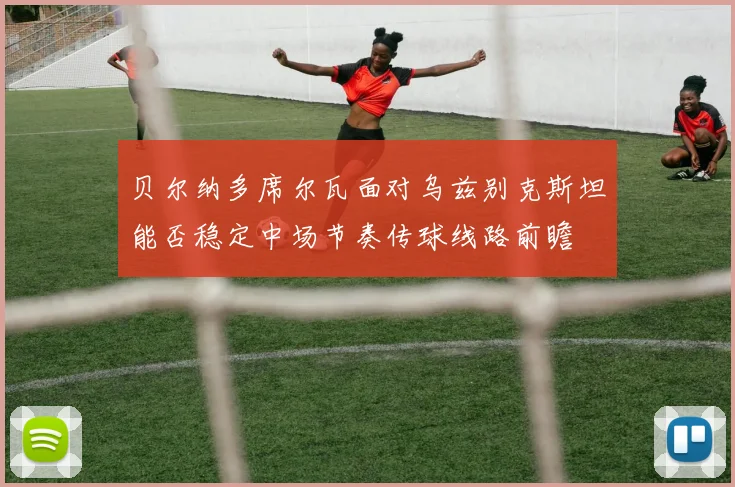 贝尔纳多席尔瓦面对乌兹别克斯坦能否稳定中场节奏传球线路前瞻