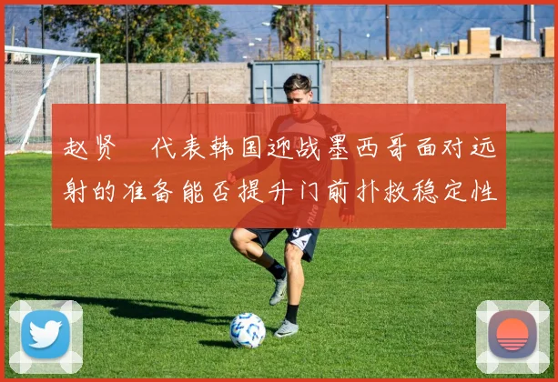 赵贤祐代表韩国迎战墨西哥面对远射的准备能否提升门前扑救稳定性