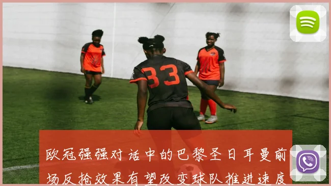 欧冠强强对话中的巴黎圣日耳曼前场反抢效果有望改变球队推进速度