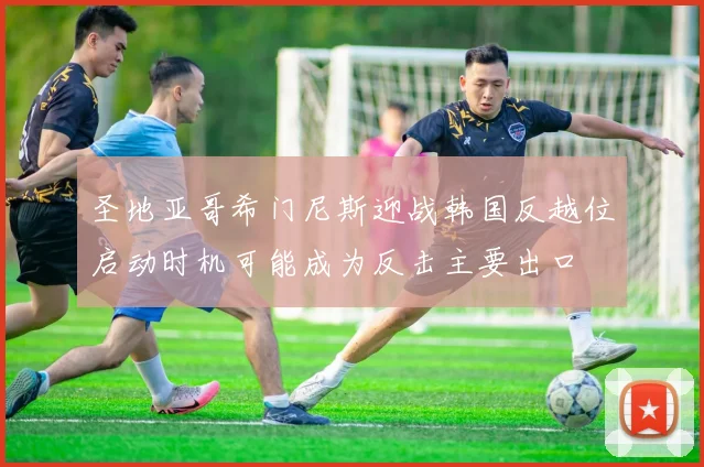 圣地亚哥希门尼斯迎战韩国反越位启动时机可能成为反击主要出口
