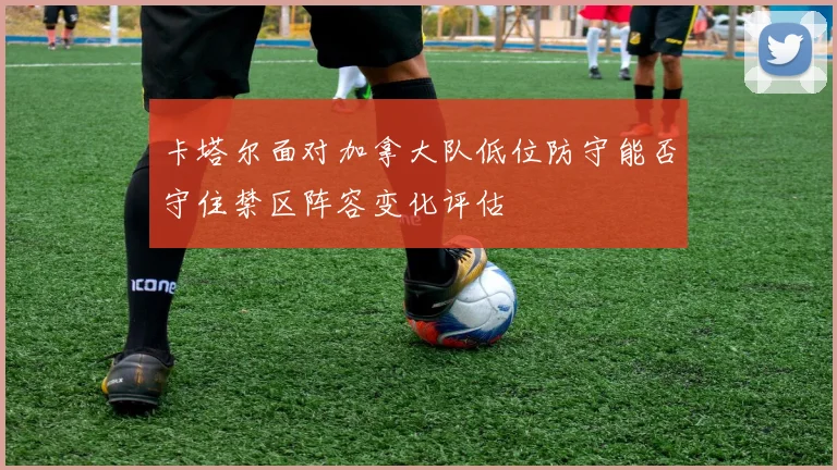 卡塔尔面对加拿大队低位防守能否守住禁区阵容变化评估