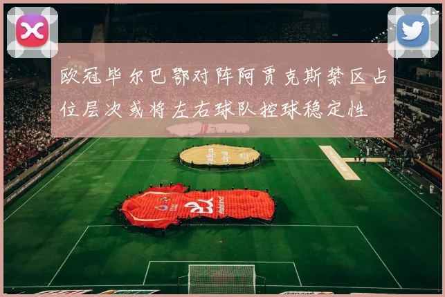 欧冠毕尔巴鄂对阵阿贾克斯禁区占位层次或将左右球队控球稳定性