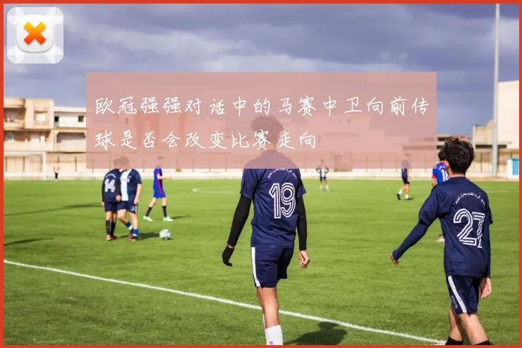 欧冠强强对话中的马赛中卫向前传球是否会改变比赛走向