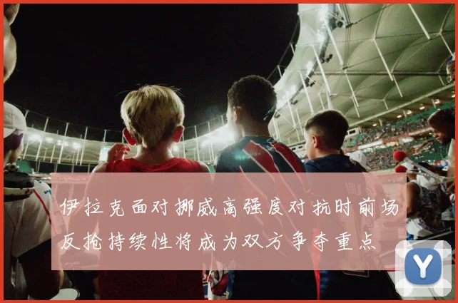 伊拉克面对挪威高强度对抗时前场反抢持续性将成为双方争夺重点