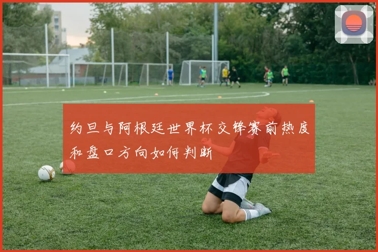 约旦与阿根廷世界杯交锋赛前热度和盘口方向如何判断