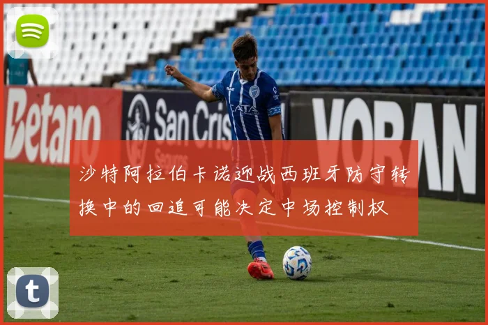 沙特阿拉伯卡诺迎战西班牙防守转换中的回追可能决定中场控制权