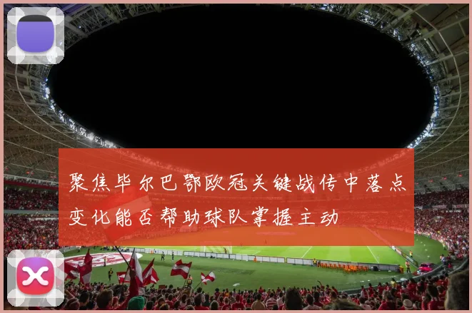 聚焦毕尔巴鄂欧冠关键战传中落点变化能否帮助球队掌握主动