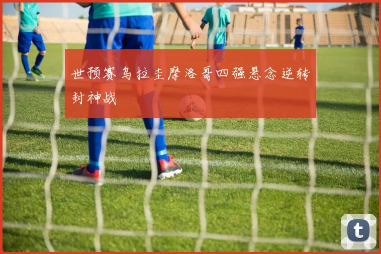 世预赛乌拉圭摩洛哥四强悬念逆转封神战