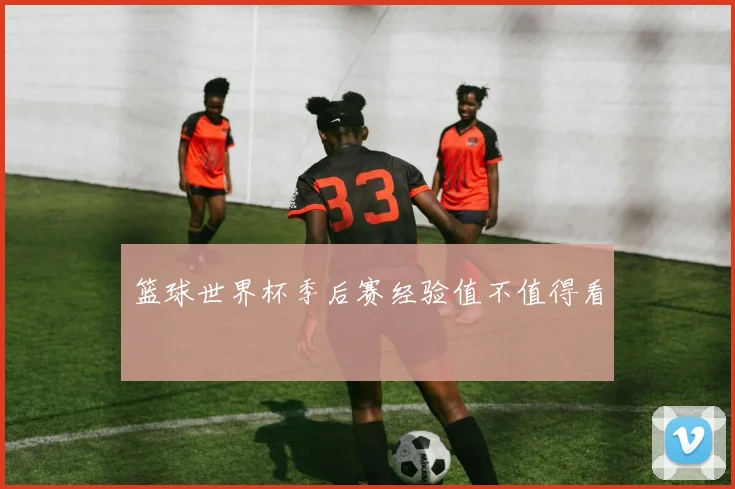 篮球世界杯季后赛经验值不值得看