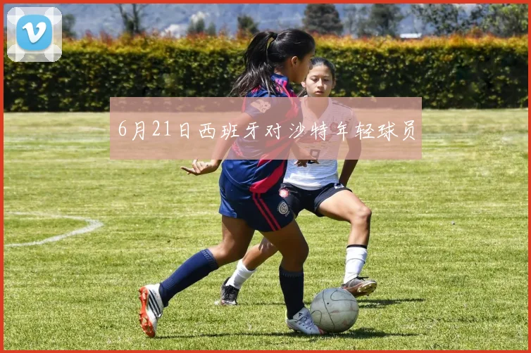 6月21日西班牙对沙特年轻球员