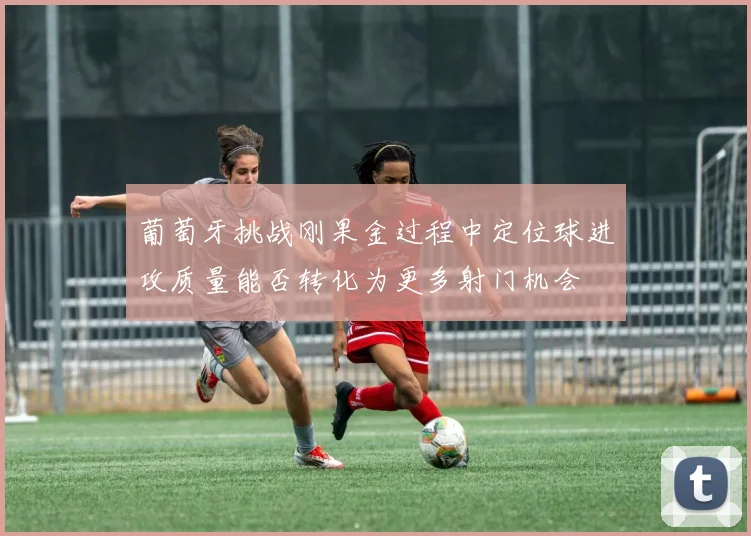 葡萄牙挑战刚果金过程中定位球进攻质量能否转化为更多射门机会