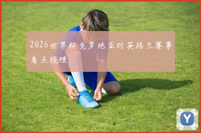 2026世界杯克罗地亚对英格兰赛事看点梳理