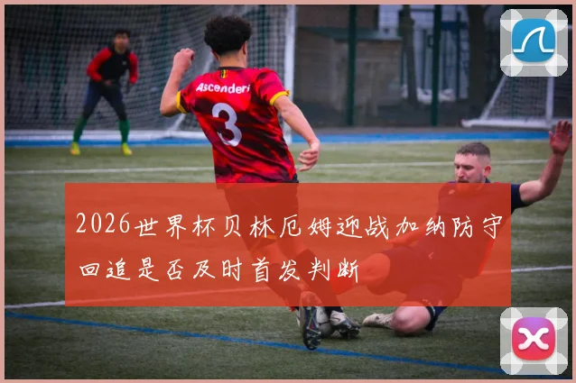 2026世界杯贝林厄姆迎战加纳防守回追是否及时首发判断
