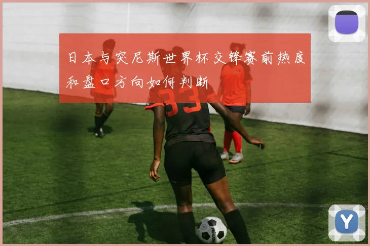 日本与突尼斯世界杯交锋赛前热度和盘口方向如何判断