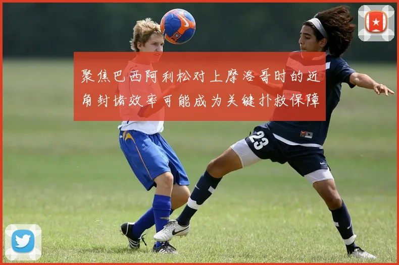 聚焦巴西阿利松对上摩洛哥时的近角封堵效率可能成为关键扑救保障