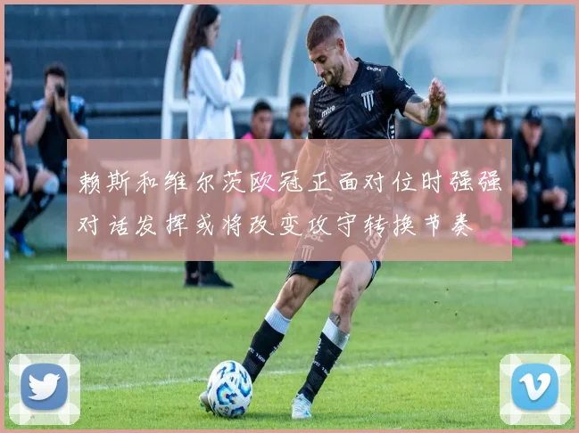 赖斯和维尔茨欧冠正面对位时强强对话发挥或将改变攻守转换节奏