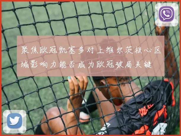 聚焦欧冠凯塞多对上维尔茨核心区域影响力能否成为欧冠破局关键
