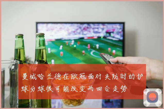 曼城哈兰德在欧冠面对夹防时的护球分球很可能改变两回合走势