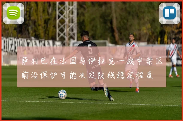 萨利巴在法国与伊拉克一战中禁区前沿保护可能决定防线稳定程度