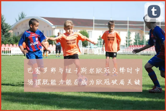 巴塞罗那与纽卡斯尔欧冠交锋时中场摆脱能力能否成为欧冠破局关键
