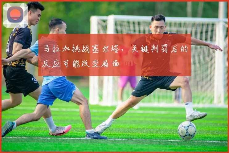 马拉加挑战塞尔塔，关键判罚后的反应可能改变局面