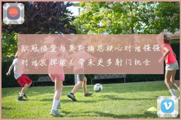 欧冠福登与奥斯梅恩核心对话强强对话发挥能否带来更多射门机会