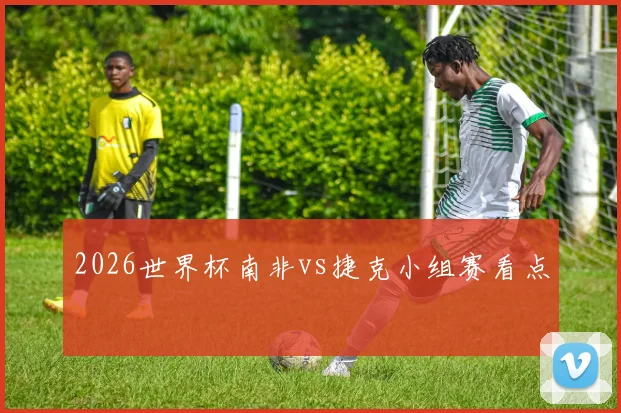2026世界杯南非vs捷克小组赛看点