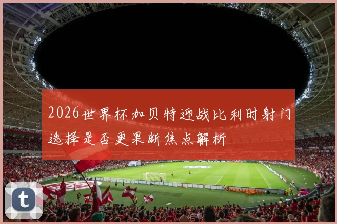 2026世界杯加贝特迎战比利时射门选择是否更果断焦点解析