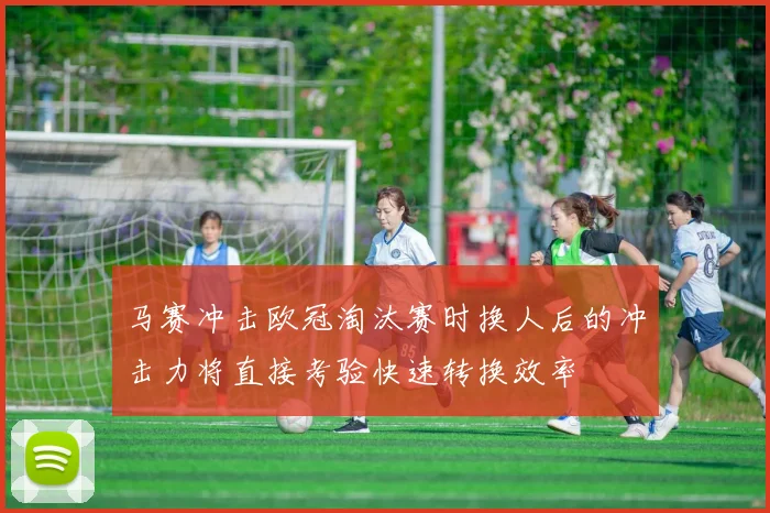马赛冲击欧冠淘汰赛时换人后的冲击力将直接考验快速转换效率