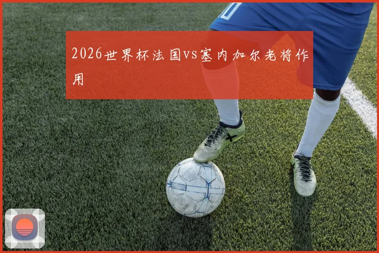 2026世界杯法国vs塞内加尔老将作用