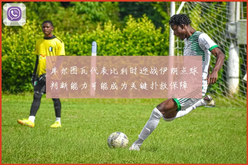 库尔图瓦代表比利时迎战伊朗点球判断能力可能成为关键扑救保障